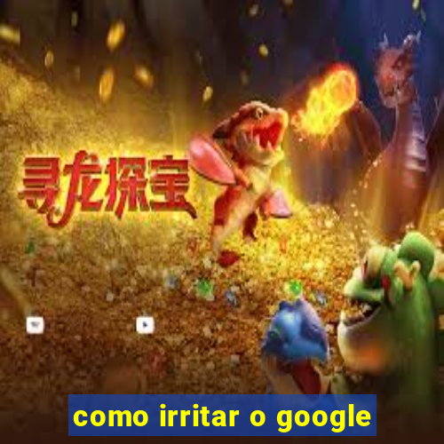 como irritar o google